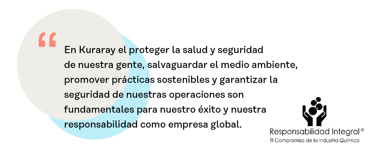 En Kuraray el proteger la salud y seguridad de nuestra gente, salvaguardar el medio ambiente, promover prácticas sostenibles y garantizar la seguridad de nuestras operaciones son fundamentales para nuestro éxito y nuestra responsabilidad como empresa global.